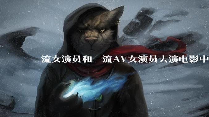 一流女演员和一流AV女演员去演电影中AV女演员的角色，哪个会演得更好？